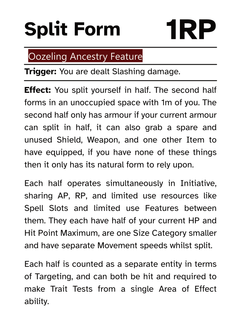 Oozeling Ancestry Reaction Card Split Form AP Cost: 1RP Trigger: You are dealt Slashing damage. Effect: You split yourself in half. The second half forms in an unoccupied space with 1m of you. The second half only has armour if your current armour can split in half, it can also grab a spare and unused Shield, Weapon, and one other Item to have equipped, if you have none of these things then it only has its natural form to rely upon. Each half operates simultaneously in Initiative, sharing AP, RP, and limited use resources like Spell Slots and limited use Features between them. They each have half of your current HP and Hit Point Maximum, are one Size Category smaller and have separate Movement speeds whilst split. Each half is counted as a separate entity in terms of Targeting, and can both be hit and required to make Trait Tests from a single Area of Effect ability.